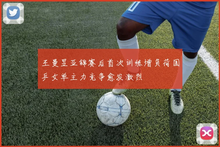 王曼昱亚锦赛后首次训练增负荷国乒女单主力竞争愈发激烈