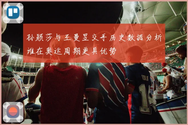 孙颖莎与王曼昱交手历史数据分析谁在奥运周期更具优势