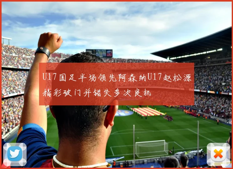 U17国足半场领先阿森纳U17赵松源精彩破门并错失多次良机